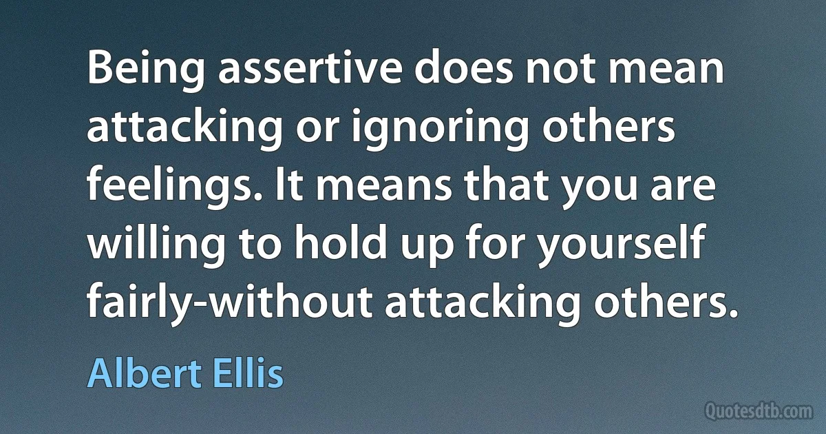 Being assertive does not mean attacking or ignoring others feelings. It means that you are willing to hold up for yourself fairly-without attacking others. (Albert Ellis)