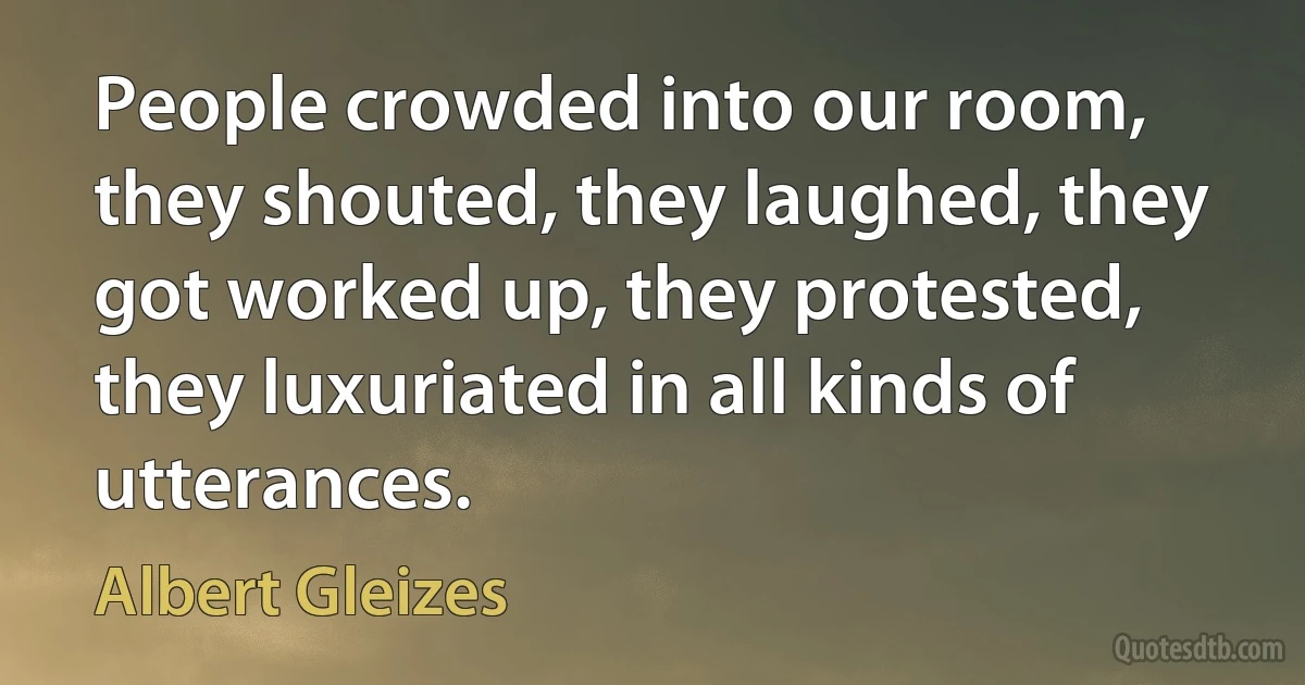 People crowded into our room, they shouted, they laughed, they got worked up, they protested, they luxuriated in all kinds of utterances. (Albert Gleizes)