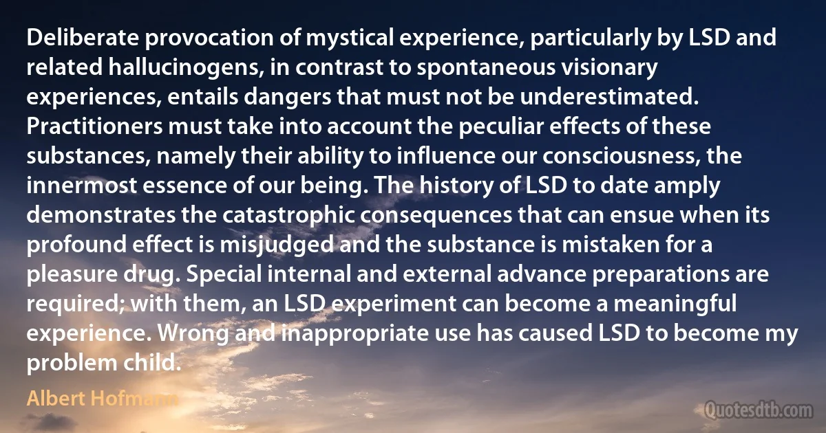 Deliberate provocation of mystical experience, particularly by LSD and related hallucinogens, in contrast to spontaneous visionary experiences, entails dangers that must not be underestimated. Practitioners must take into account the peculiar effects of these substances, namely their ability to influence our consciousness, the innermost essence of our being. The history of LSD to date amply demonstrates the catastrophic consequences that can ensue when its profound effect is misjudged and the substance is mistaken for a pleasure drug. Special internal and external advance preparations are required; with them, an LSD experiment can become a meaningful experience. Wrong and inappropriate use has caused LSD to become my problem child. (Albert Hofmann)