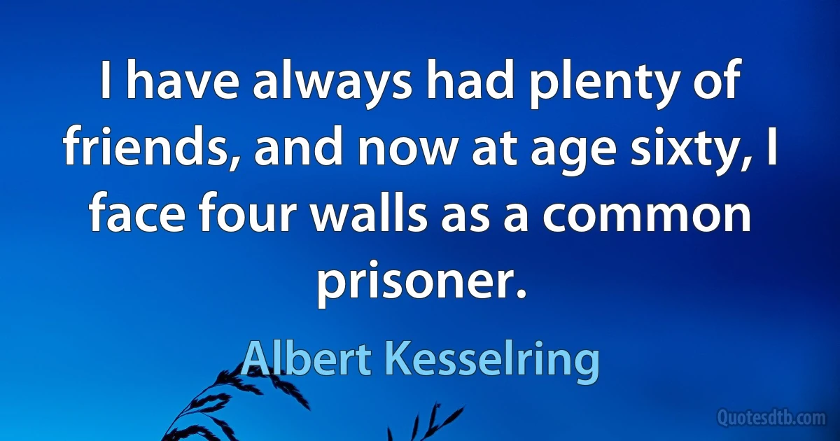 I have always had plenty of friends, and now at age sixty, I face four walls as a common prisoner. (Albert Kesselring)