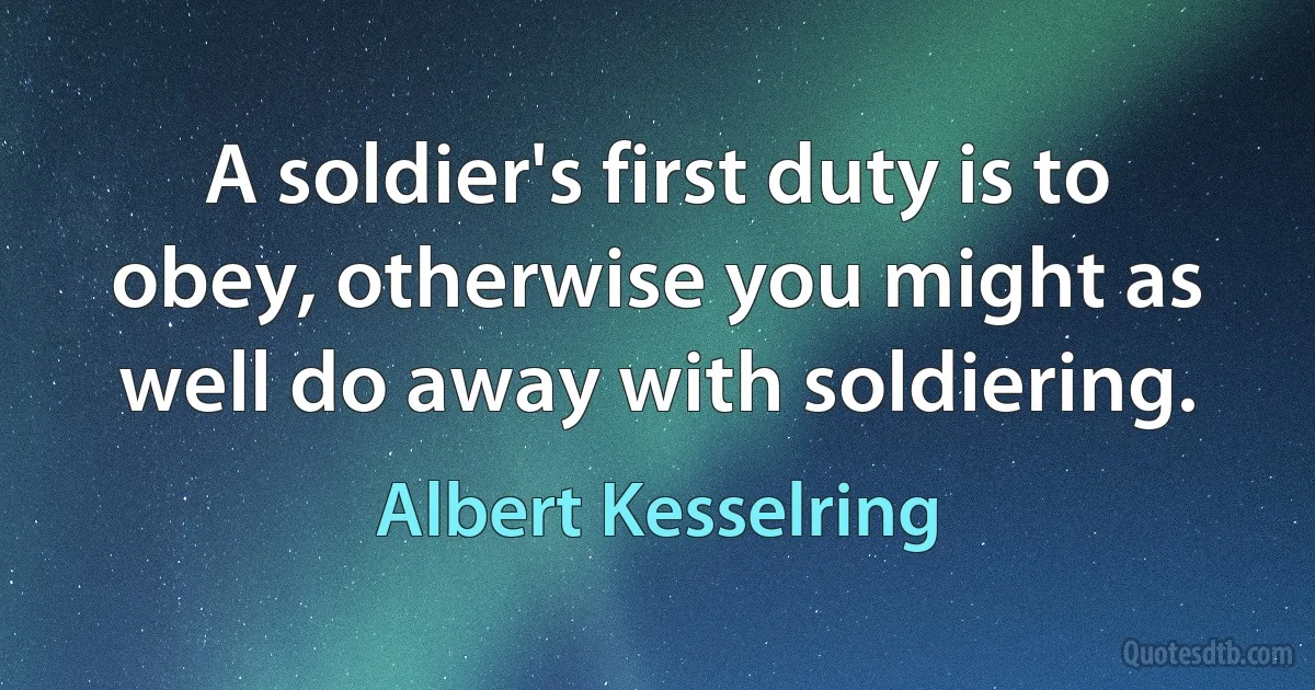 A soldier's first duty is to obey, otherwise you might as well do away with soldiering. (Albert Kesselring)