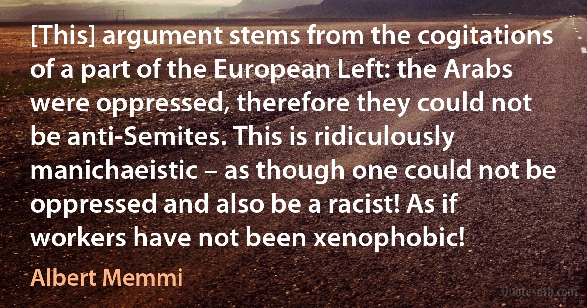 [This] argument stems from the cogitations of a part of the European Left: the Arabs were oppressed, therefore they could not be anti-Semites. This is ridiculously manichaeistic – as though one could not be oppressed and also be a racist! As if workers have not been xenophobic! (Albert Memmi)