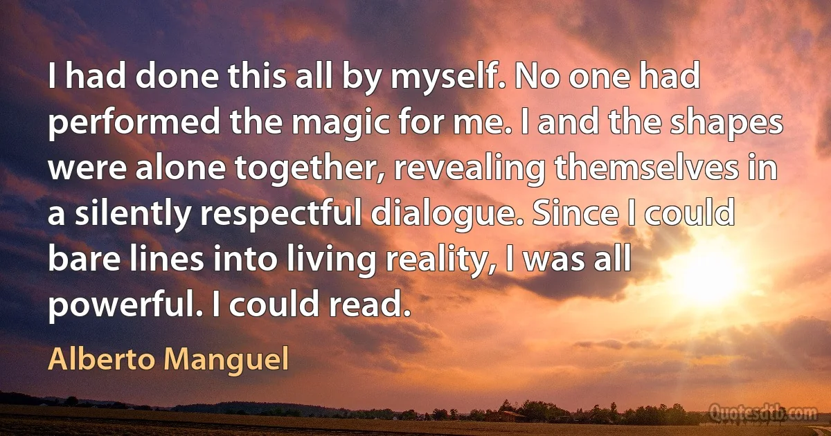 I had done this all by myself. No one had performed the magic for me. I and the shapes were alone together, revealing themselves in a silently respectful dialogue. Since I could bare lines into living reality, I was all powerful. I could read. (Alberto Manguel)