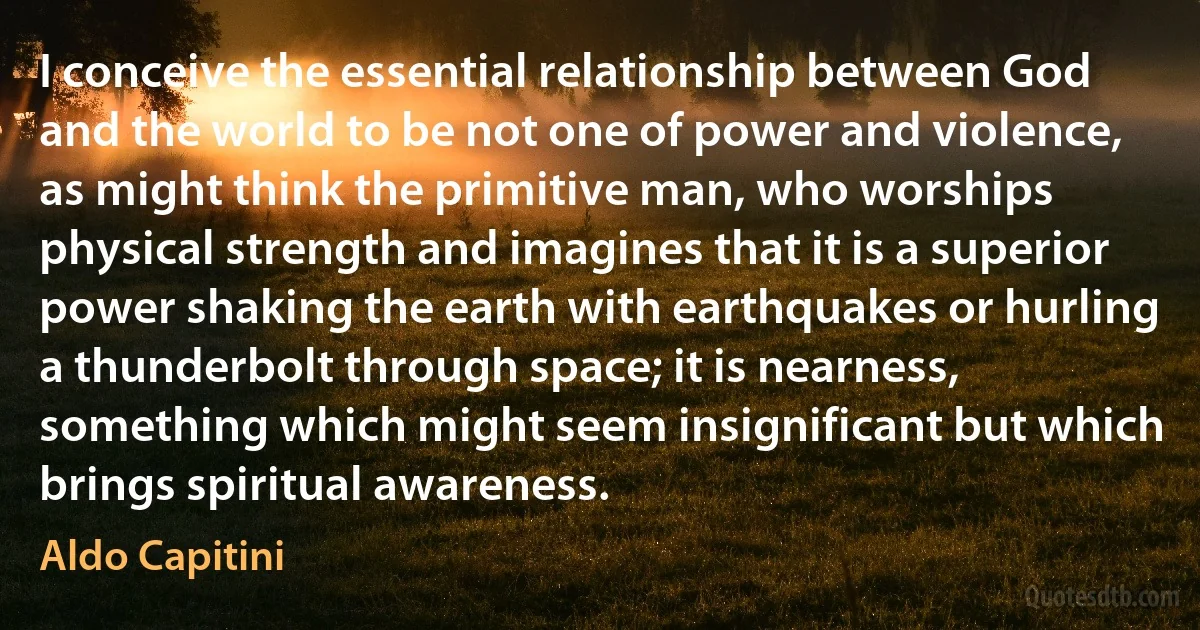 I conceive the essential relationship between God and the world to be not one of power and violence, as might think the primitive man, who worships physical strength and imagines that it is a superior power shaking the earth with earthquakes or hurling a thunderbolt through space; it is nearness, something which might seem insignificant but which brings spiritual awareness. (Aldo Capitini)