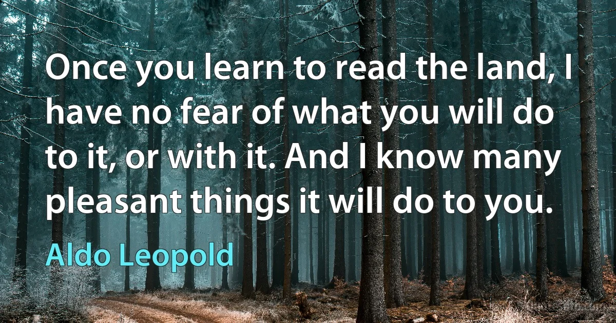 Once you learn to read the land, I have no fear of what you will do to it, or with it. And I know many pleasant things it will do to you. (Aldo Leopold)