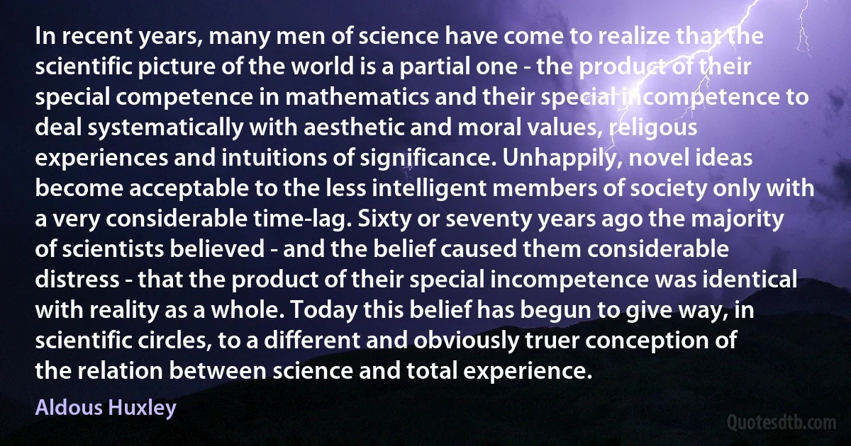 In recent years, many men of science have come to realize that the scientific picture of the world is a partial one - the product of their special competence in mathematics and their special incompetence to deal systematically with aesthetic and moral values, religous experiences and intuitions of significance. Unhappily, novel ideas become acceptable to the less intelligent members of society only with a very considerable time-lag. Sixty or seventy years ago the majority of scientists believed - and the belief caused them considerable distress - that the product of their special incompetence was identical with reality as a whole. Today this belief has begun to give way, in scientific circles, to a different and obviously truer conception of the relation between science and total experience. (Aldous Huxley)