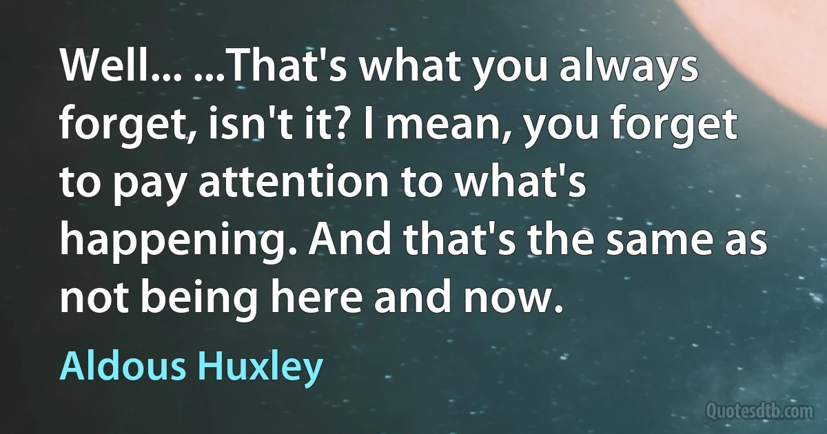 Well... ...That's what you always forget, isn't it? I mean, you forget to pay attention to what's happening. And that's the same as not being here and now. (Aldous Huxley)