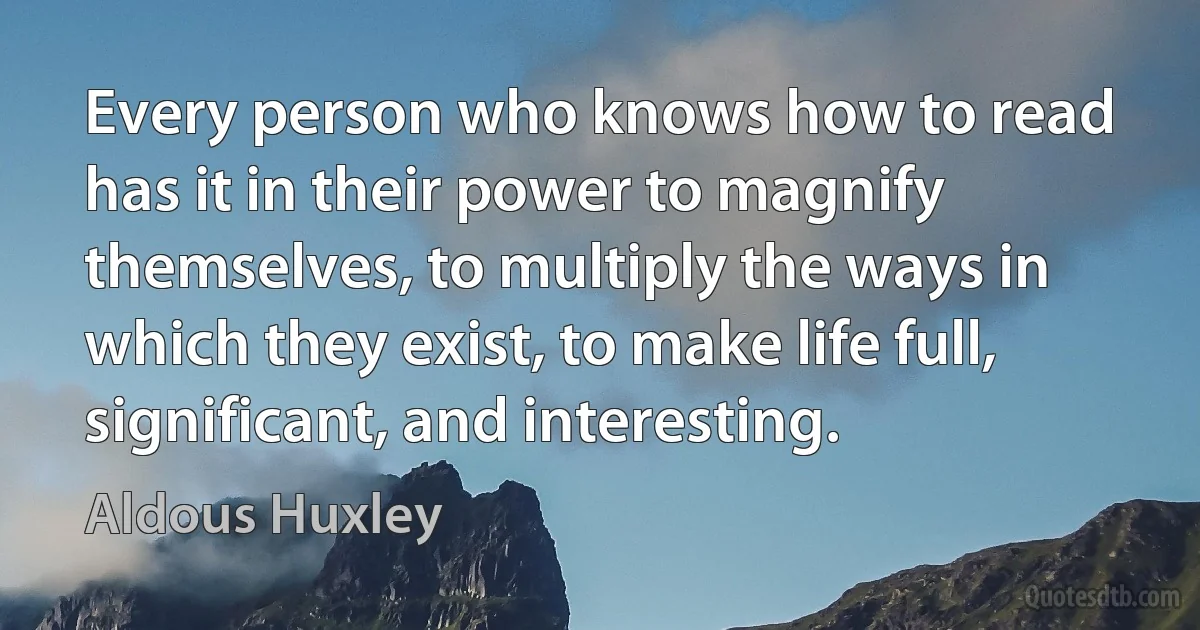 Every person who knows how to read has it in their power to magnify themselves, to multiply the ways in which they exist, to make life full, significant, and interesting. (Aldous Huxley)