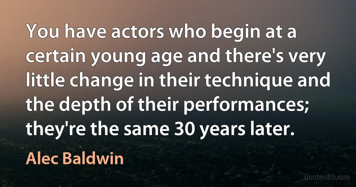 You have actors who begin at a certain young age and there's very little change in their technique and the depth of their performances; they're the same 30 years later. (Alec Baldwin)