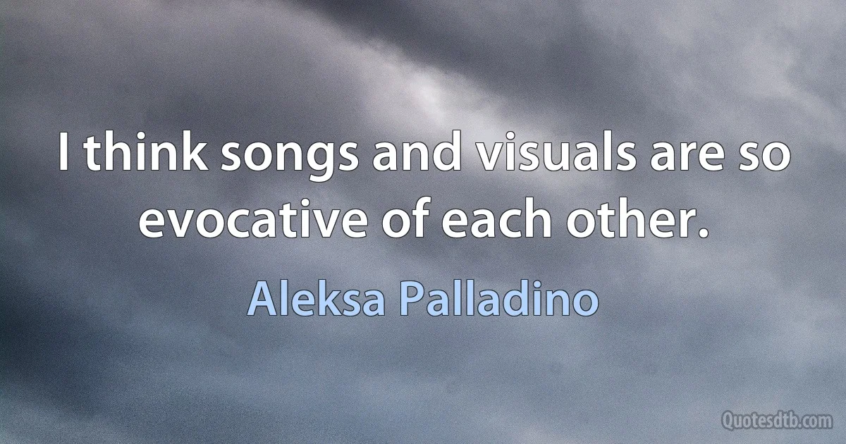 I think songs and visuals are so evocative of each other. (Aleksa Palladino)