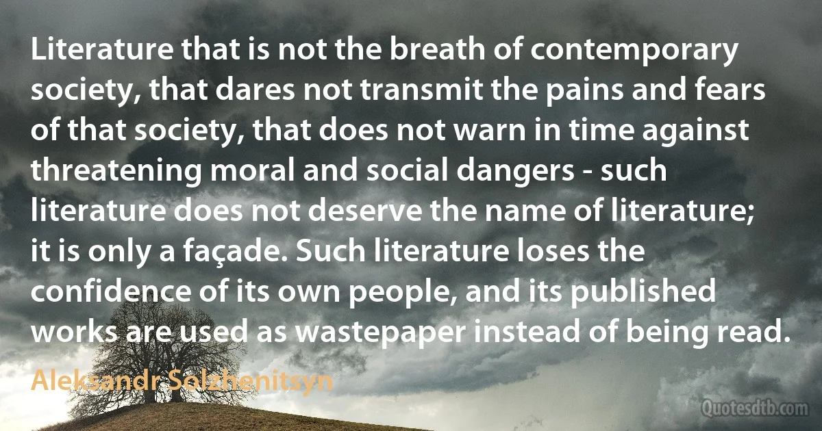 Literature that is not the breath of contemporary society, that dares not transmit the pains and fears of that society, that does not warn in time against threatening moral and social dangers - such literature does not deserve the name of literature; it is only a façade. Such literature loses the confidence of its own people, and its published works are used as wastepaper instead of being read. (Aleksandr Solzhenitsyn)