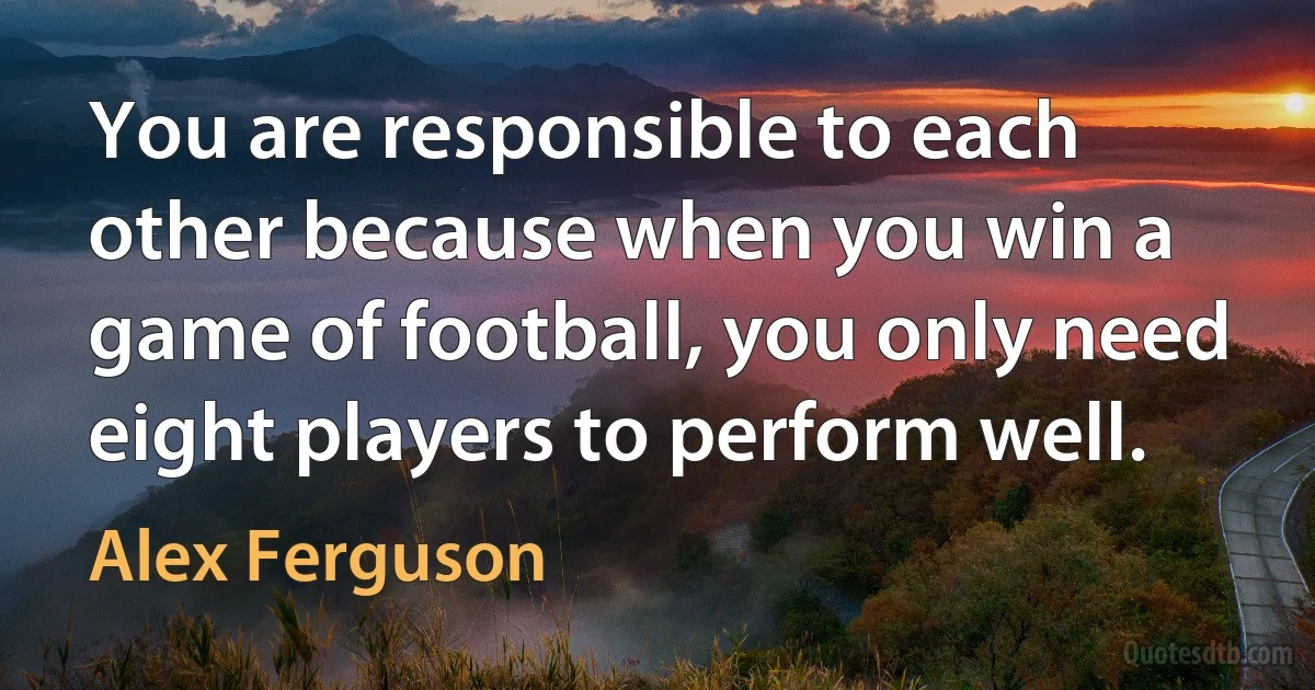 You are responsible to each other because when you win a game of football, you only need eight players to perform well. (Alex Ferguson)