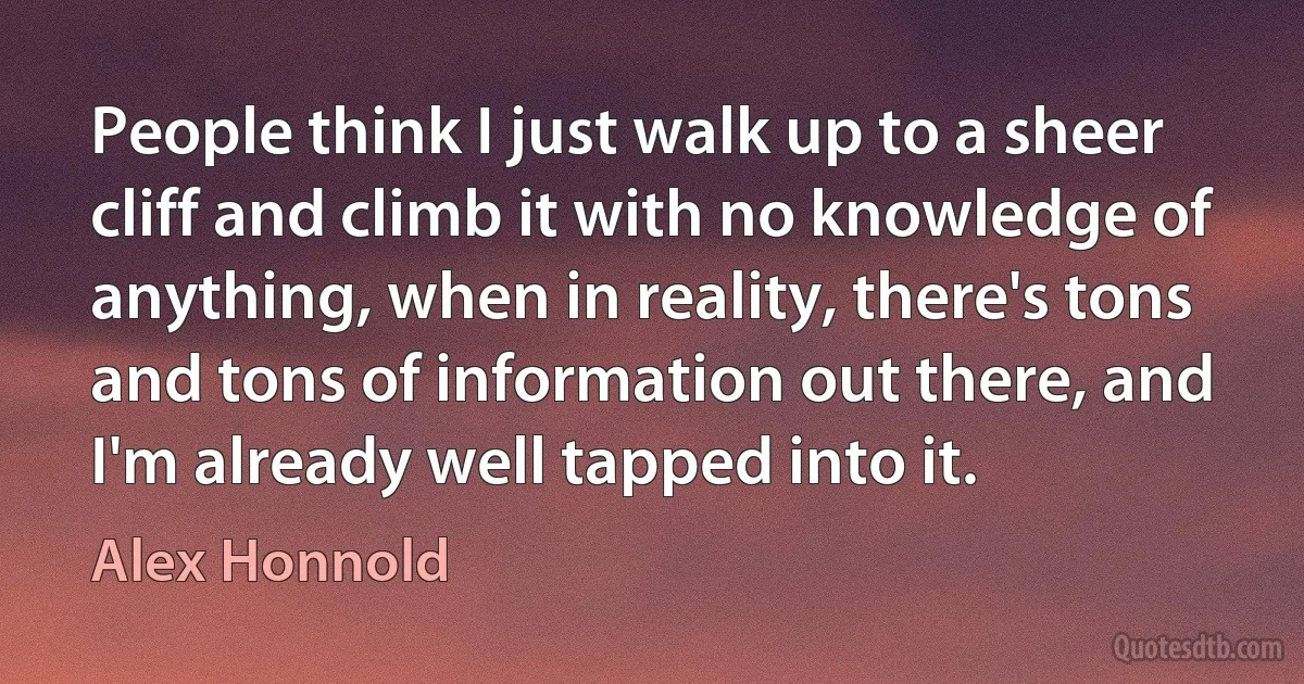 People think I just walk up to a sheer cliff and climb it with no knowledge of anything, when in reality, there's tons and tons of information out there, and I'm already well tapped into it. (Alex Honnold)