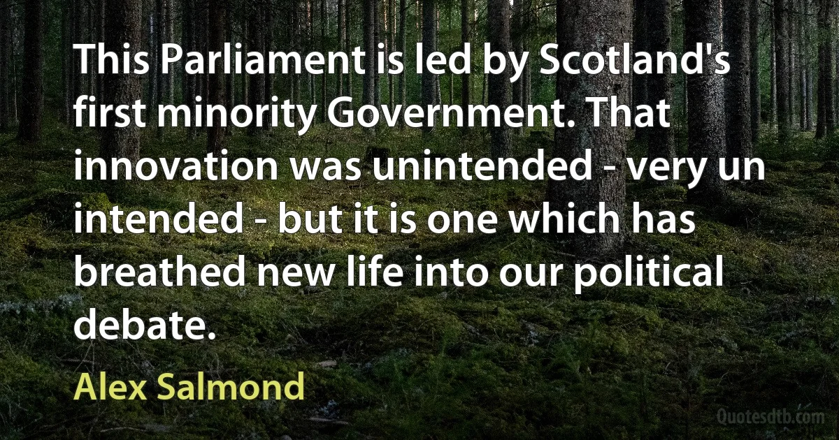 This Parliament is led by Scotland's first minority Government. That innovation was unintended - very un intended - but it is one which has breathed new life into our political debate. (Alex Salmond)