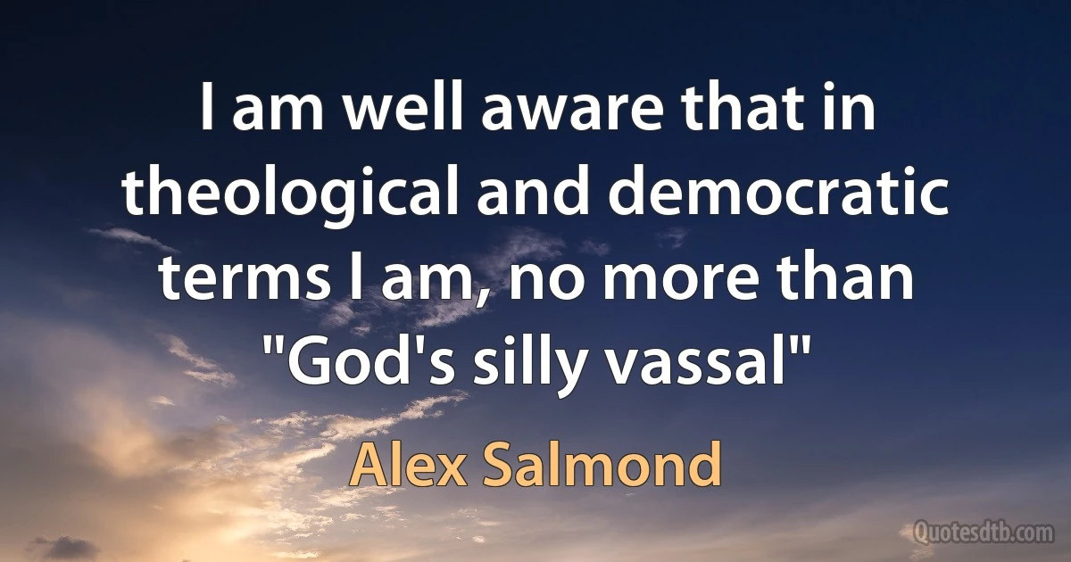 I am well aware that in theological and democratic terms I am, no more than "God's silly vassal" (Alex Salmond)