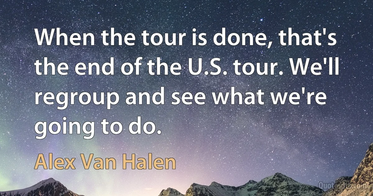 When the tour is done, that's the end of the U.S. tour. We'll regroup and see what we're going to do. (Alex Van Halen)