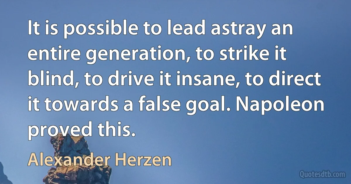 It is possible to lead astray an entire generation, to strike it blind, to drive it insane, to direct it towards a false goal. Napoleon proved this. (Alexander Herzen)