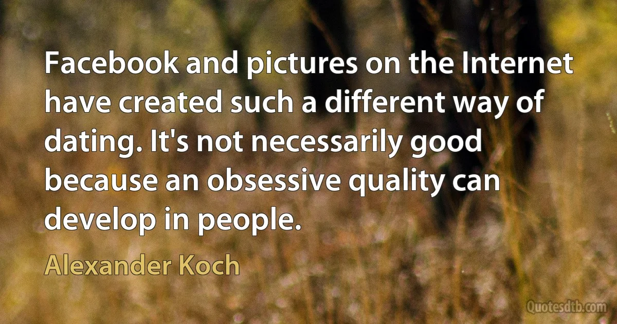 Facebook and pictures on the Internet have created such a different way of dating. It's not necessarily good because an obsessive quality can develop in people. (Alexander Koch)