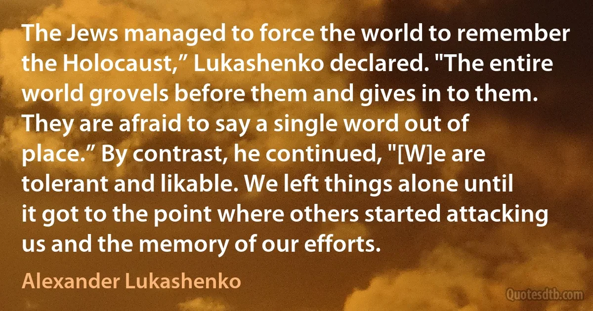 The Jews managed to force the world to remember the Holocaust,” Lukashenko declared. "The entire world grovels before them and gives in to them. They are afraid to say a single word out of place.” By contrast, he continued, "[W]e are tolerant and likable. We left things alone until it got to the point where others started attacking us and the memory of our efforts. (Alexander Lukashenko)