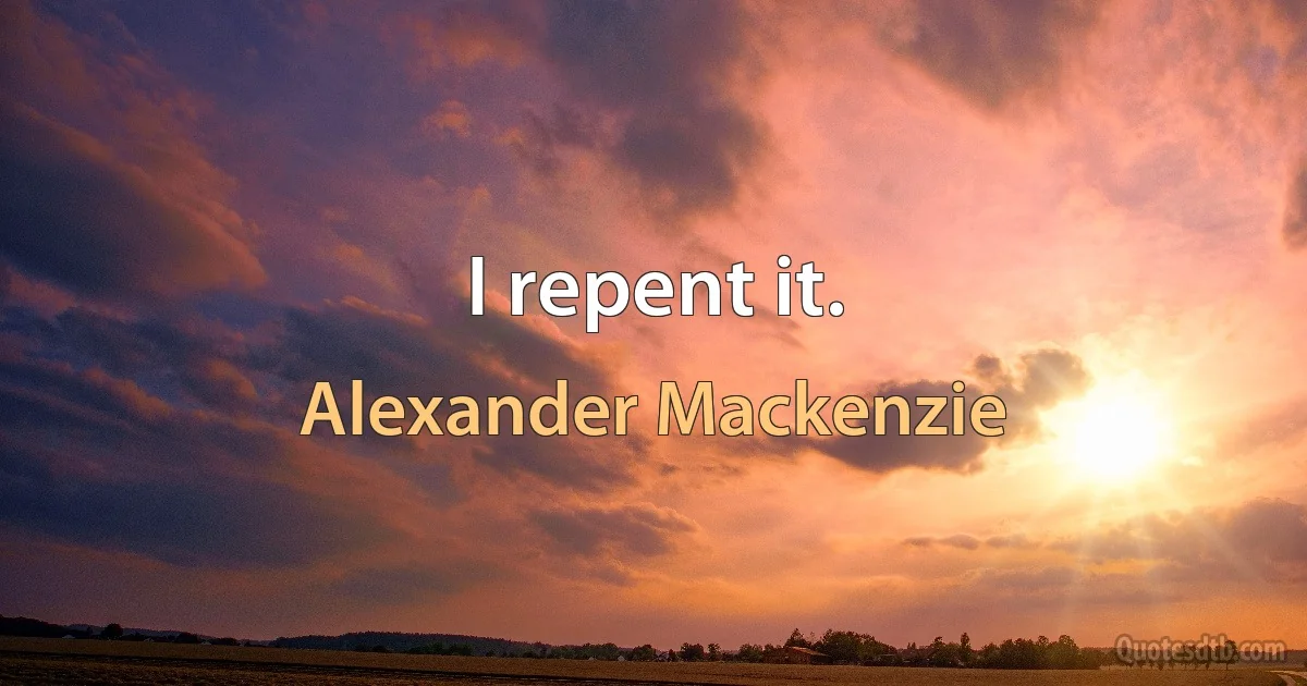 I repent it. (Alexander Mackenzie)