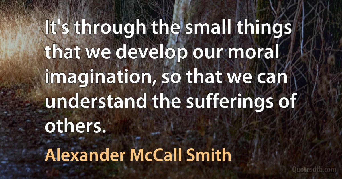 It's through the small things that we develop our moral imagination, so that we can understand the sufferings of others. (Alexander McCall Smith)