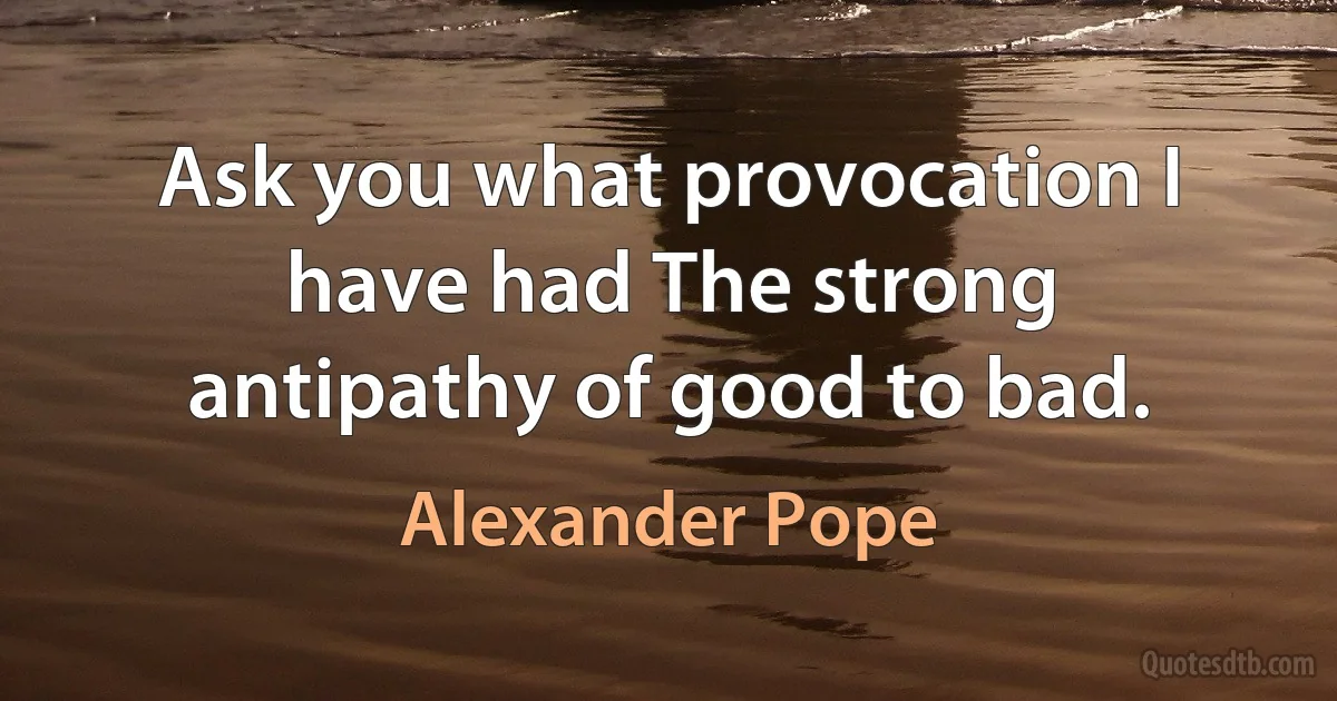 Ask you what provocation I have had The strong antipathy of good to bad. (Alexander Pope)