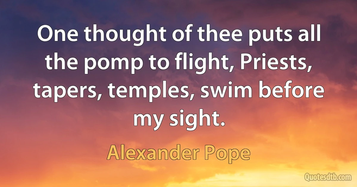 One thought of thee puts all the pomp to flight, Priests, tapers, temples, swim before my sight. (Alexander Pope)