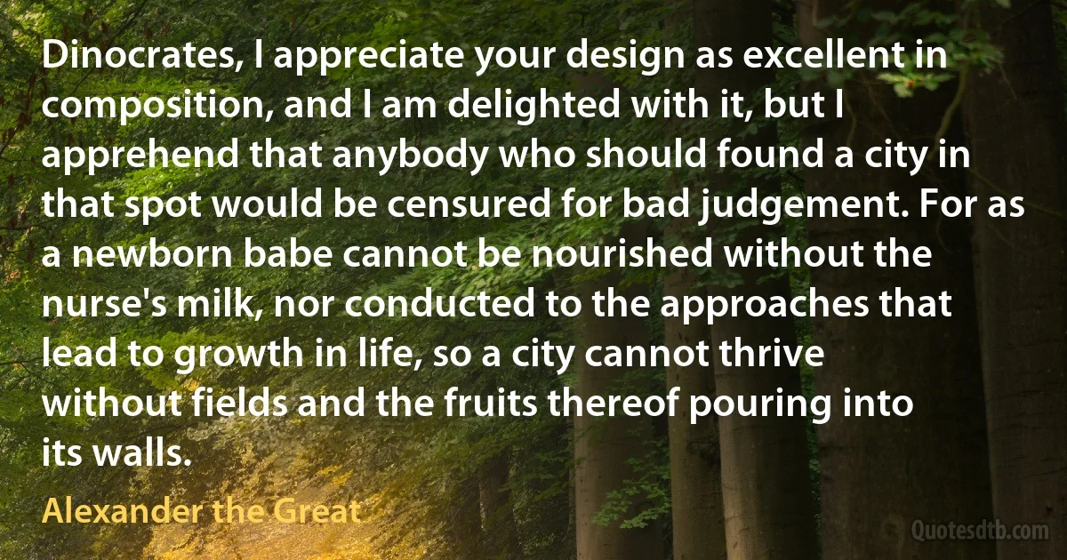 Dinocrates, I appreciate your design as excellent in composition, and I am delighted with it, but I apprehend that anybody who should found a city in that spot would be censured for bad judgement. For as a newborn babe cannot be nourished without the nurse's milk, nor conducted to the approaches that lead to growth in life, so a city cannot thrive without fields and the fruits thereof pouring into its walls. (Alexander the Great)