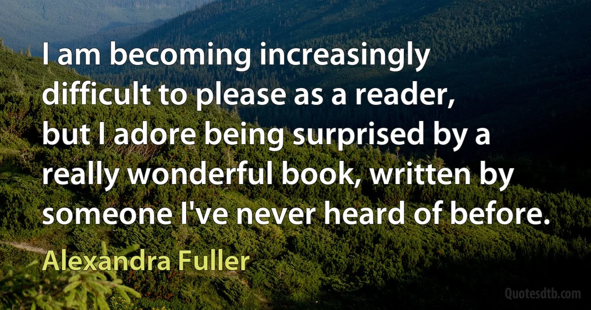 I am becoming increasingly difficult to please as a reader, but I adore being surprised by a really wonderful book, written by someone I've never heard of before. (Alexandra Fuller)