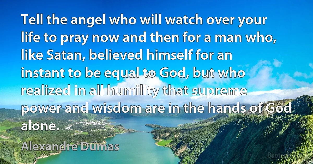 Tell the angel who will watch over your life to pray now and then for a man who, like Satan, believed himself for an instant to be equal to God, but who realized in all humility that supreme power and wisdom are in the hands of God alone. (Alexandre Dumas)