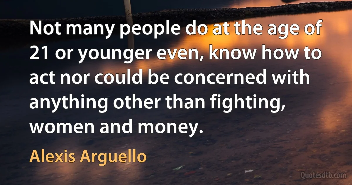 Not many people do at the age of 21 or younger even, know how to act nor could be concerned with anything other than fighting, women and money. (Alexis Arguello)