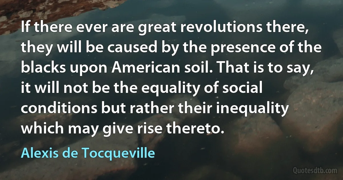 If there ever are great revolutions there, they will be caused by the presence of the blacks upon American soil. That is to say, it will not be the equality of social conditions but rather their inequality which may give rise thereto. (Alexis de Tocqueville)