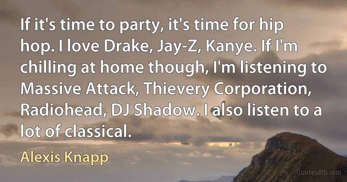 If it's time to party, it's time for hip hop. I love Drake, Jay-Z, Kanye. If I'm chilling at home though, I'm listening to Massive Attack, Thievery Corporation, Radiohead, DJ Shadow. I also listen to a lot of classical. (Alexis Knapp)