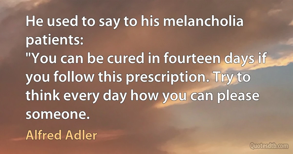 He used to say to his melancholia patients:
"You can be cured in fourteen days if you follow this prescription. Try to think every day how you can please someone. (Alfred Adler)