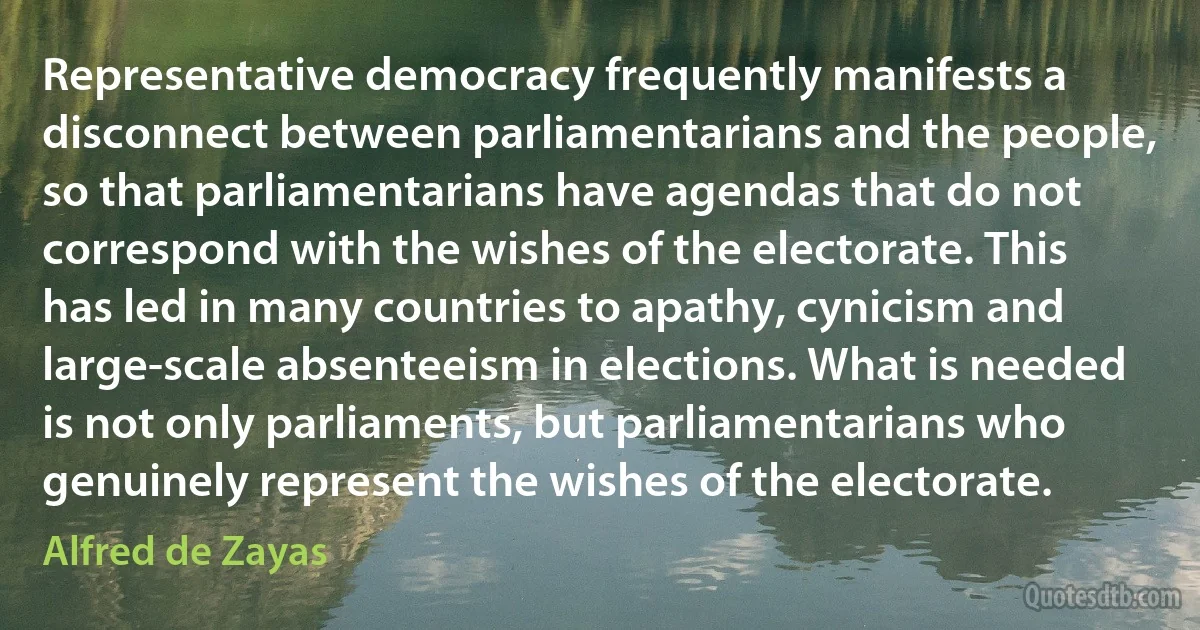 Representative democracy frequently manifests a disconnect between parliamentarians and the people, so that parliamentarians have agendas that do not correspond with the wishes of the electorate. This has led in many countries to apathy, cynicism and large-scale absenteeism in elections. What is needed is not only parliaments, but parliamentarians who genuinely represent the wishes of the electorate. (Alfred de Zayas)