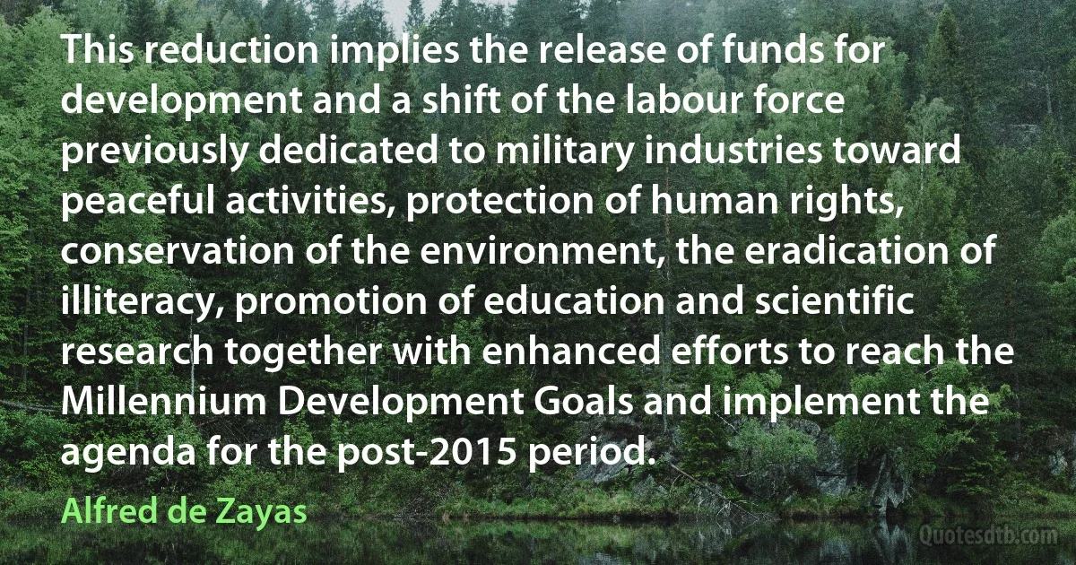 This reduction implies the release of funds for development and a shift of the labour force previously dedicated to military industries toward peaceful activities, protection of human rights, conservation of the environment, the eradication of illiteracy, promotion of education and scientific research together with enhanced efforts to reach the Millennium Development Goals and implement the agenda for the post-2015 period. (Alfred de Zayas)