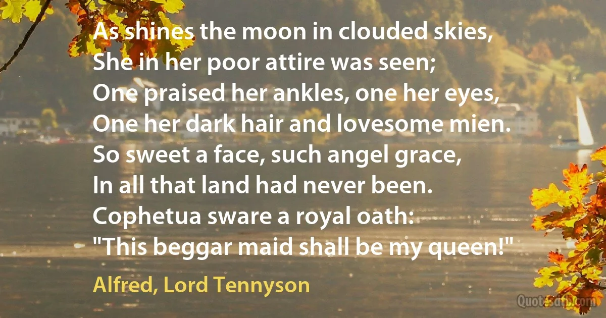 As shines the moon in clouded skies,
She in her poor attire was seen;
One praised her ankles, one her eyes,
One her dark hair and lovesome mien.
So sweet a face, such angel grace,
In all that land had never been.
Cophetua sware a royal oath:
"This beggar maid shall be my queen!" (Alfred, Lord Tennyson)