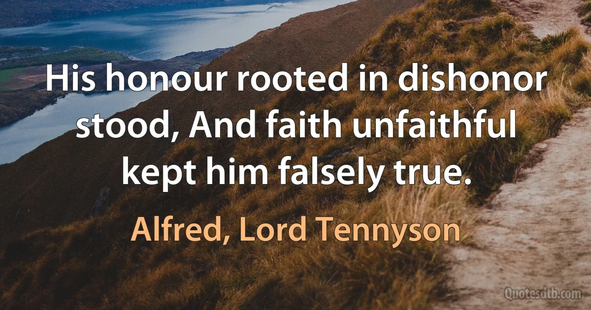 His honour rooted in dishonor stood, And faith unfaithful kept him falsely true. (Alfred, Lord Tennyson)