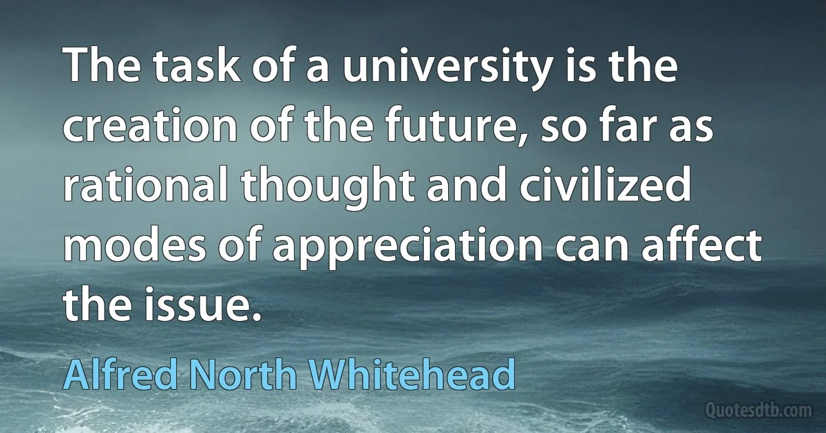 The task of a university is the creation of the future, so far as rational thought and civilized modes of appreciation can affect the issue. (Alfred North Whitehead)