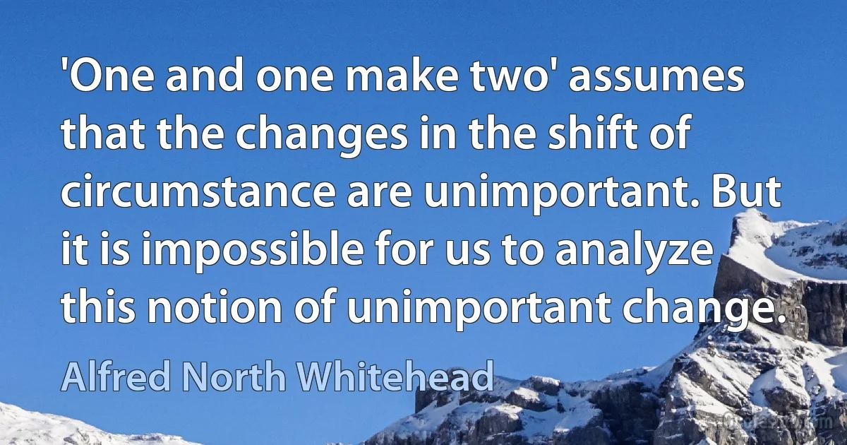 'One and one make two' assumes that the changes in the shift of circumstance are unimportant. But it is impossible for us to analyze this notion of unimportant change. (Alfred North Whitehead)