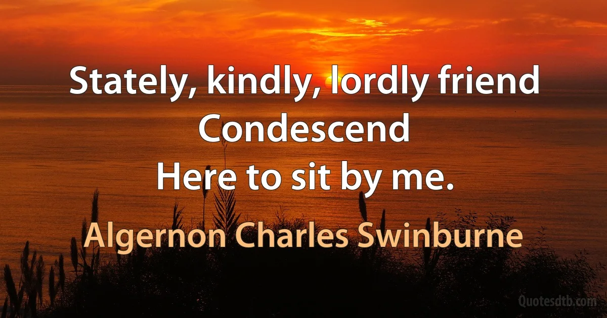 Stately, kindly, lordly friend
Condescend
Here to sit by me. (Algernon Charles Swinburne)