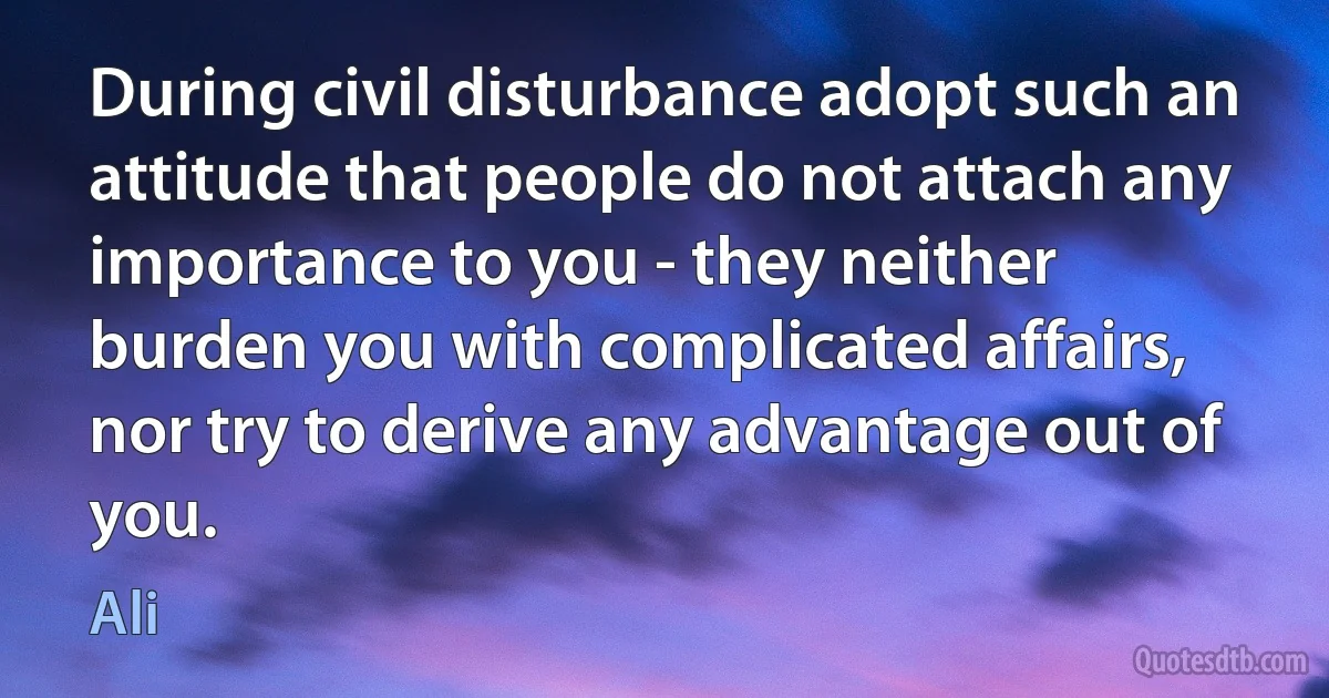 During civil disturbance adopt such an attitude that people do not attach any importance to you - they neither burden you with complicated affairs, nor try to derive any advantage out of you. (Ali)