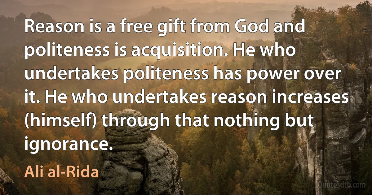 Reason is a free gift from God and politeness is acquisition. He who undertakes politeness has power over it. He who undertakes reason increases (himself) through that nothing but ignorance. (Ali al-Rida)