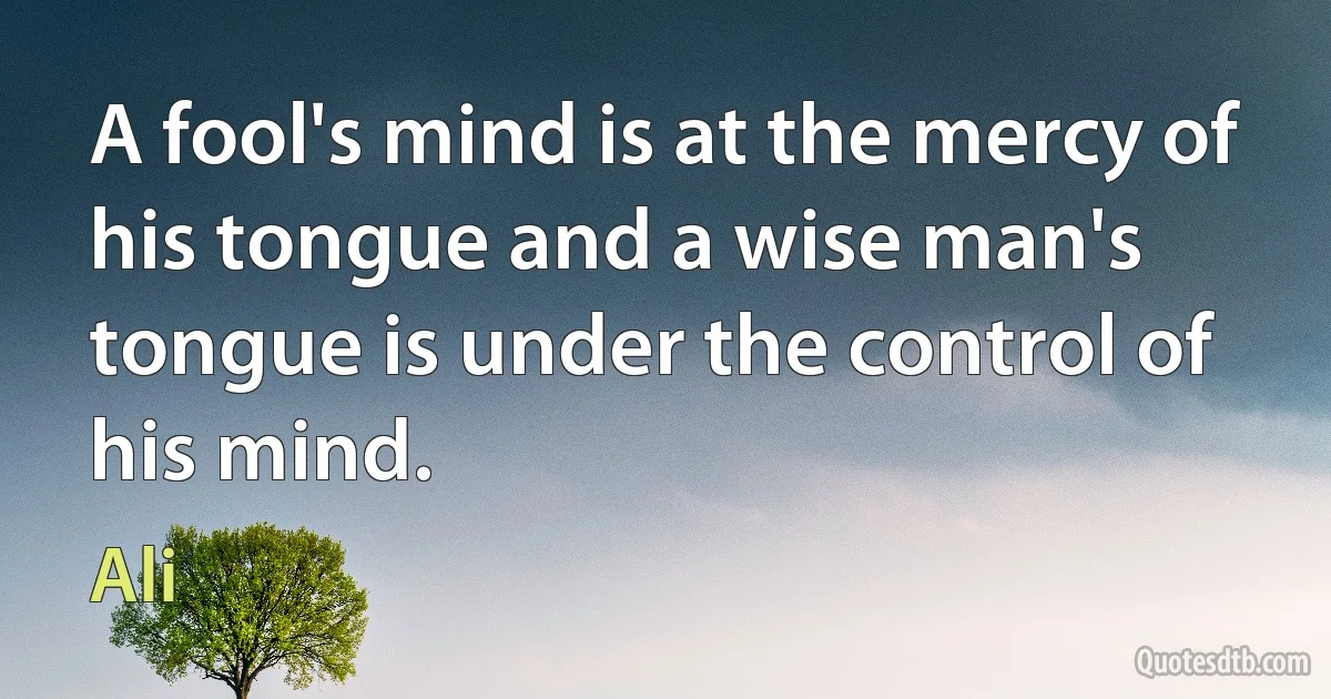 A fool's mind is at the mercy of his tongue and a wise man's tongue is under the control of his mind. (Ali)