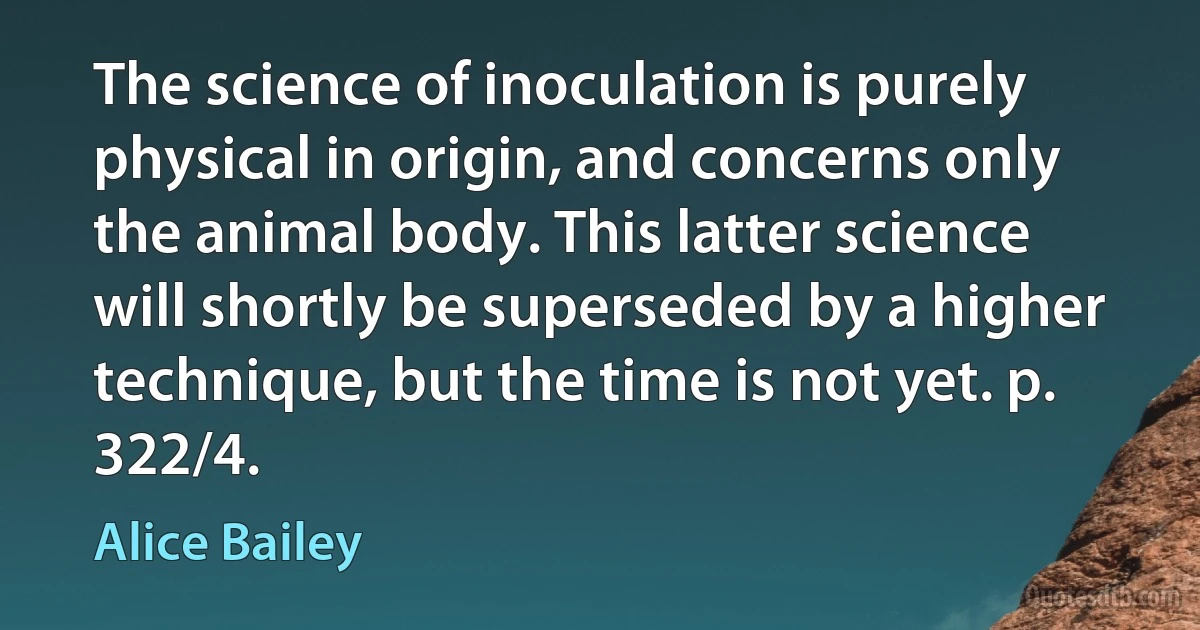 The science of inoculation is purely physical in origin, and concerns only the animal body. This latter science will shortly be superseded by a higher technique, but the time is not yet. p. 322/4. (Alice Bailey)