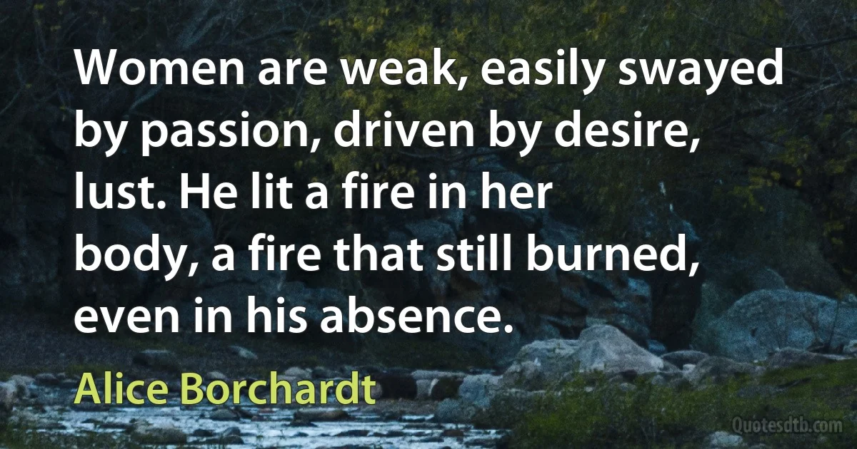 Women are weak, easily swayed by passion, driven by desire, lust. He lit a fire in her body, a fire that still burned, even in his absence. (Alice Borchardt)