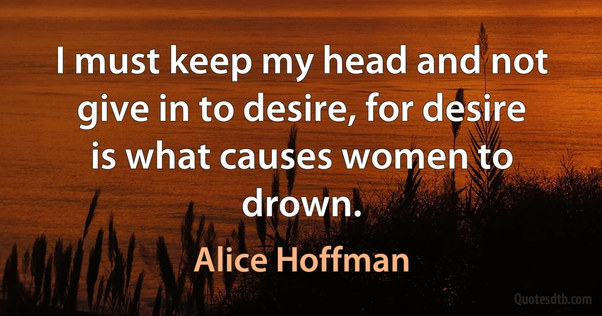 I must keep my head and not give in to desire, for desire is what causes women to drown. (Alice Hoffman)