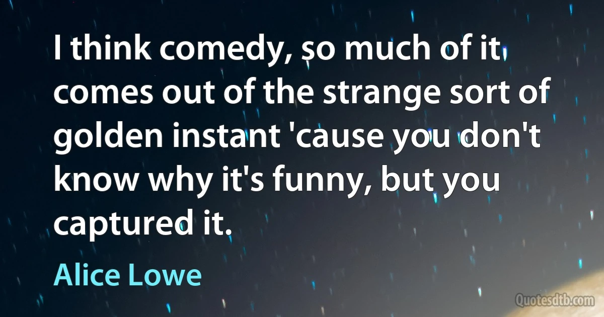 I think comedy, so much of it comes out of the strange sort of golden instant 'cause you don't know why it's funny, but you captured it. (Alice Lowe)