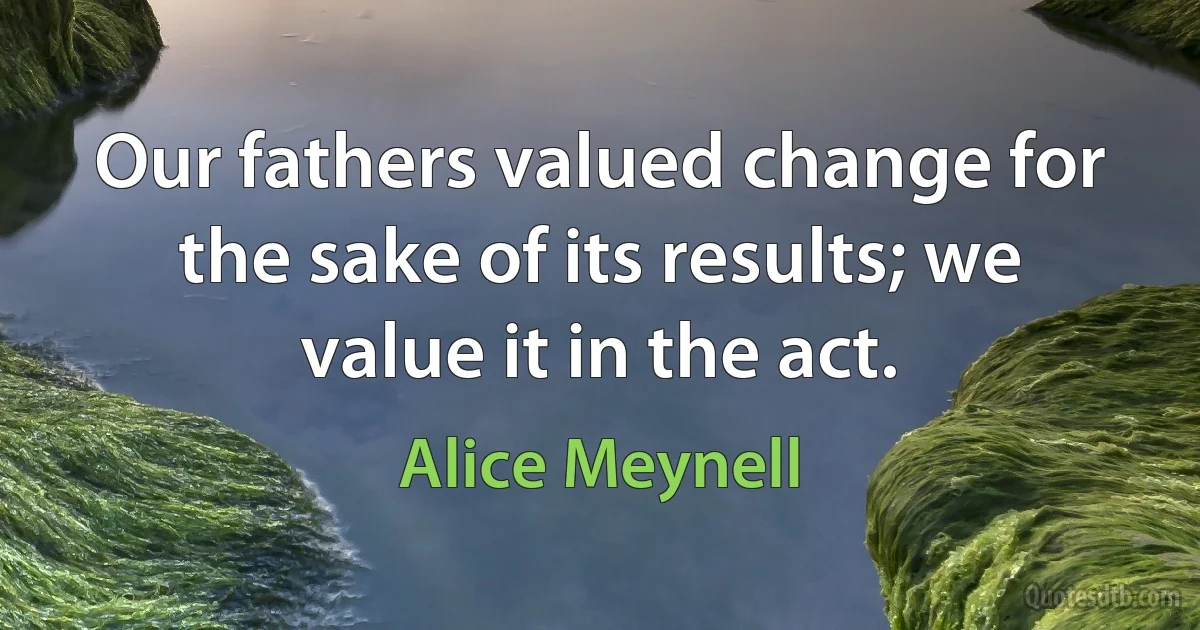 Our fathers valued change for the sake of its results; we value it in the act. (Alice Meynell)