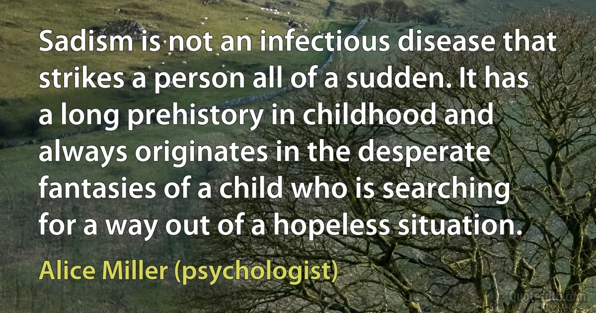 Sadism is not an infectious disease that strikes a person all of a sudden. It has a long prehistory in childhood and always originates in the desperate fantasies of a child who is searching for a way out of a hopeless situation. (Alice Miller (psychologist))